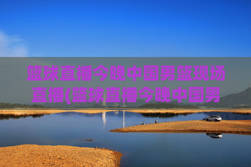 篮球直播今晚中国男篮现场直播(篮球直播今晚中国男篮现场直播视频)