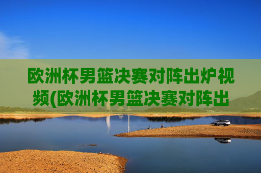 欧洲杯男篮决赛对阵出炉视频(欧洲杯男篮决赛对阵出炉视频回放)