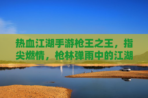 热血江湖手游枪王之王,指尖燃情,枪林弹雨中的江湖枪王传奇,热血江湖手游枪王之王,指尖燃情,枪林弹雨中的江湖枪王传奇