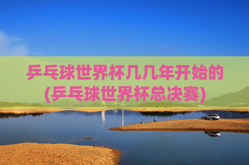 乒乓球世界杯几几年开始的(乒乓球世界杯总决赛)