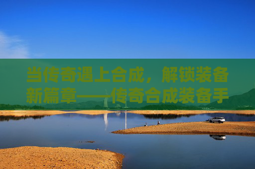 当传奇遇上合成，解锁装备新篇章——传奇合成装备手游的深度体验，当传奇遇上合成，解锁装备新篇章——传奇合成装备手游的深度体验