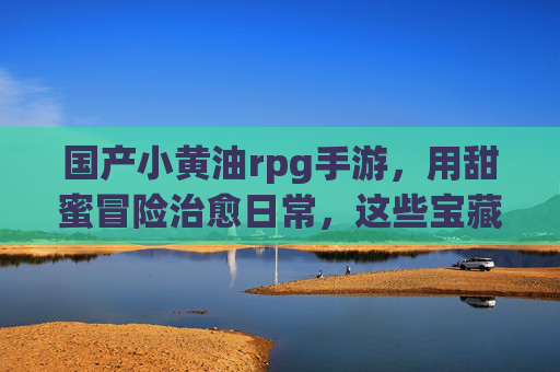 国产小黄油rpg手游，用甜蜜冒险治愈日常，这些宝藏游戏你玩了吗？国产小黄油rpg手游，用甜蜜冒险治愈日常，这些宝藏游戏你玩了吗？