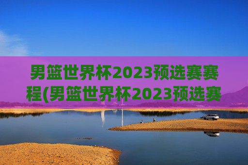 男篮世界杯2023预选赛赛程(男篮世界杯2023预选赛赛程表)