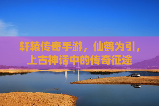 轩辕传奇手游，仙鹤为引，上古神话中的传奇征途