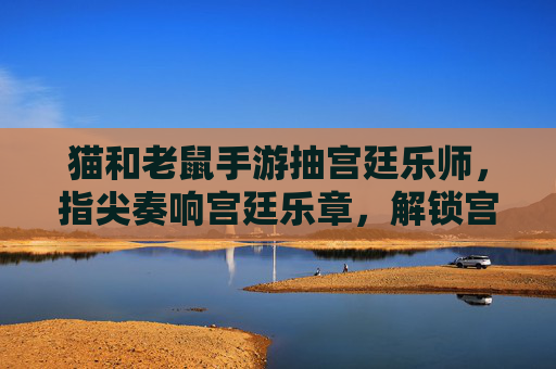 猫和老鼠手游抽宫廷乐师，指尖奏响宫廷乐章，解锁宫廷风情的新角色体验，猫和老鼠手游抽宫廷乐师，指尖奏响宫廷乐章，解锁宫廷风情新角色体验