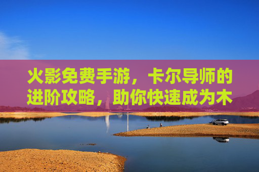 火影免费手游，卡尔导师的进阶攻略，助你快速成为木叶顶尖忍者！火影免费手游卡尔导师进阶攻略，助你快速成为木叶顶尖忍者