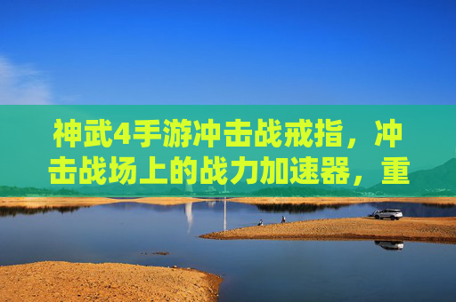 神武4手游冲击战戒指,冲击战场上的战力加速器,重塑竞技新格局,神武4冲击战戒指,冲击战场战力加速器,重塑竞技新格局