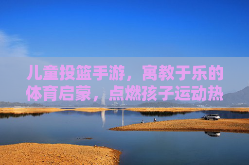 儿童投篮手游，寓教于乐的体育启蒙，点燃孩子运动热情