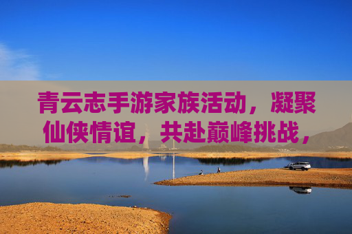 青云志手游家族活动，凝聚仙侠情谊，共赴巅峰挑战，青云志手游家族活动，凝聚仙侠情谊，共赴巅峰挑战