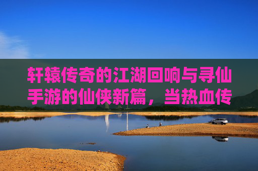 轩辕传奇的江湖回响与寻仙手游的仙侠新篇,当热血传奇遇上仙侠手游,数字江湖的无限可能,轩辕传奇的江湖回响与寻仙手游的仙侠新篇,热血传奇遇上仙侠手游的数字江湖无限可能