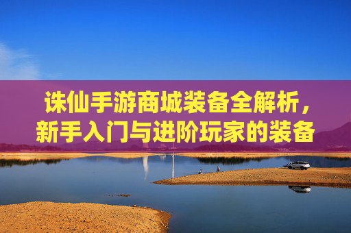 诛仙手游商城装备全解析，新手入门与进阶玩家的装备选择指南，诛仙手游商城装备全解析，新手入门与进阶玩家的装备选择指南