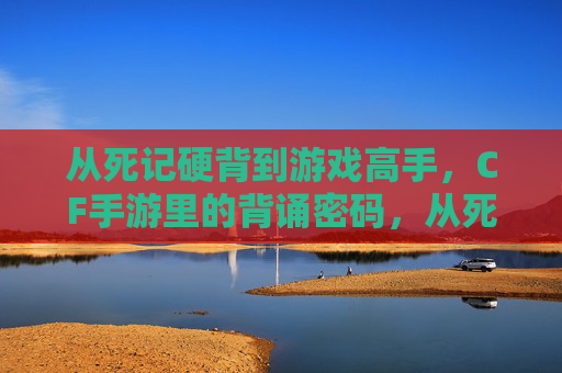 从死记硬背到游戏高手，CF手游里的背诵密码，从死记硬背到游戏高手，CF手游里的背诵密码