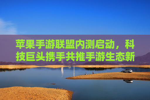 苹果手游联盟内测启动,科技巨头携手共推手游生态新变革,苹果手游联盟内测启动,科技巨头携手共推手游生态新变革