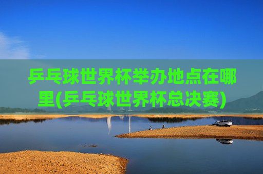 乒乓球世界杯举办地点在哪里(乒乓球世界杯总决赛)