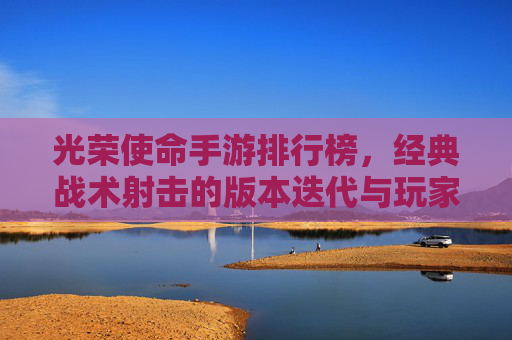 光荣使命手游排行榜，经典战术射击的版本迭代与玩家选择指南，光荣使命手游排行榜，经典战术射击的版本迭代与玩家选择指南