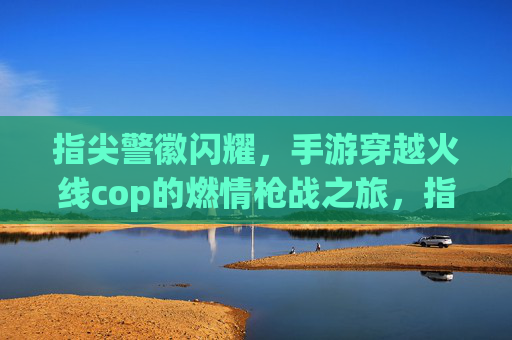 指尖警徽闪耀，手游穿越火线cop的燃情枪战之旅，指尖警徽闪耀，手游穿越火线cop的燃情枪战之旅