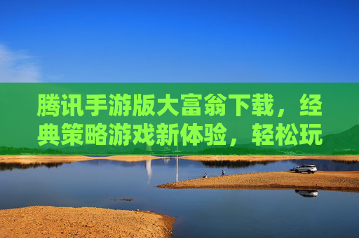 腾讯手游版大富翁下载，经典策略游戏新体验，轻松玩转财富与智慧，腾讯手游版大富翁下载，经典策略游戏新体验，轻松玩转财富与智慧