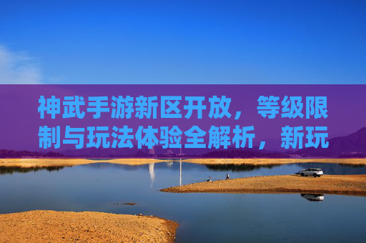 神武手游新区开放,等级限制与玩法体验全解析,新玩家入坑指南,神武手游新区开放,等级限制与玩法体验全解析,新玩家入坑指南