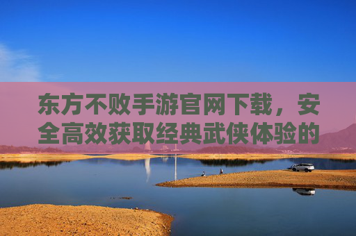 东方不败手游官网下载,安全高效获取经典武侠体验的官方渠道指南,东方不败手游官网下载,安全高效获取经典武侠体验的官方渠道指南