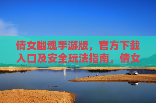 倩女幽魂手游版，官方下载入口及安全玩法指南，倩女幽魂手游版，官方下载入口及安全玩法指南