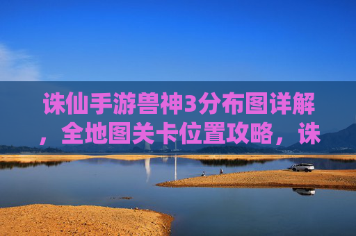 诛仙手游兽神3分布图详解，全地图关卡位置攻略，诛仙手游兽神3分布图详解，全地图关卡位置攻略