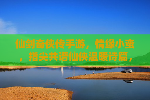 仙剑奇侠传手游，情缘小蛮，指尖共谱仙侠温暖诗篇，仙剑奇侠传手游，情缘小蛮，指尖共谱仙侠温暖诗篇