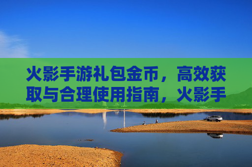 火影手游礼包金币，高效获取与合理使用指南，火影手游礼包金币，高效获取与合理使用指南