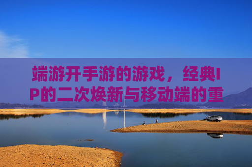 端游开手游的游戏,经典IP的二次焕新与移动端的重生,经典IP二次焕新,端游开手游的游戏与移动端重生