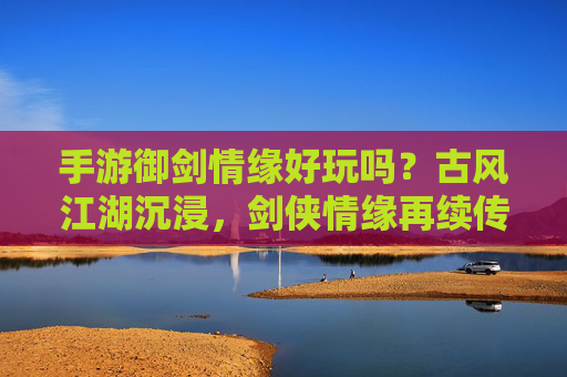 手游御剑情缘好玩吗?古风江湖沉浸,剑侠情缘再续传奇