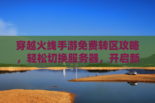 穿越火线手游免费转区攻略,轻松切换服务器,开启新游戏体验,穿越火线手游免费转区攻略,轻松切换服务器,开启新游戏体验