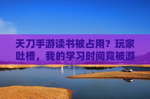 天刀手游读书被占用?玩家吐槽,我的学习时间竟被游戏偷走,天刀手游读书被占用?玩家吐槽,我的学习时间竟被游戏偷走