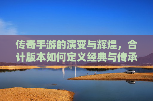 传奇手游的演变与辉煌，合计版本如何定义经典与传承，传奇手游的演变与辉煌，合计版本如何定义经典与传承