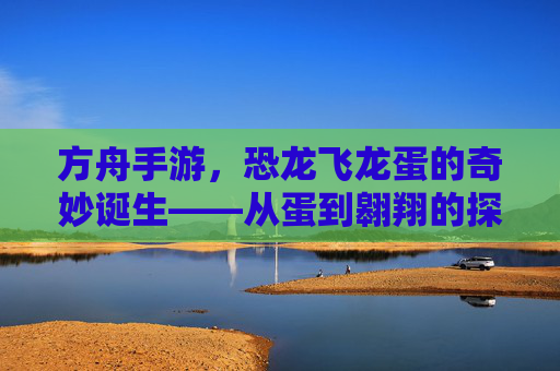 方舟手游，恐龙飞龙蛋的奇妙诞生——从蛋到翱翔的探索之旅，方舟手游，恐龙飞龙蛋的奇妙诞生——从蛋到翱翔的探索之旅
