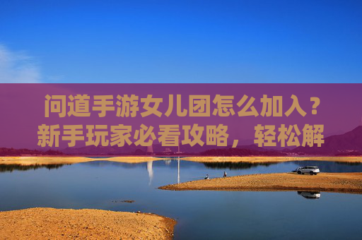 问道手游女儿团怎么加入？新手玩家必看攻略，轻松解锁女儿团专属福利与玩法，问道手游女儿团加入攻略，新手玩家必看，轻松解锁专属福利与玩法