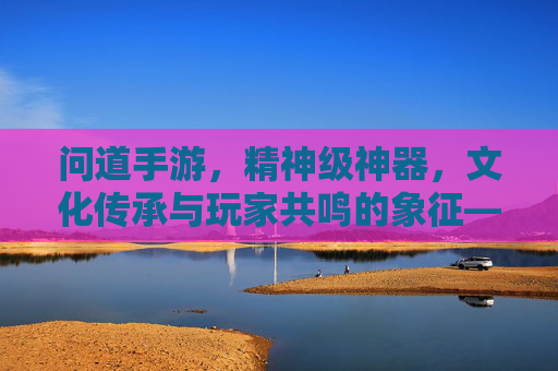 问道手游，精神级神器，文化传承与玩家共鸣的象征——不止于数值，更是精神的寄托，问道手游，精神级神器，文化传承与玩家共鸣的象征——不止于数值，更是精神的寄托
