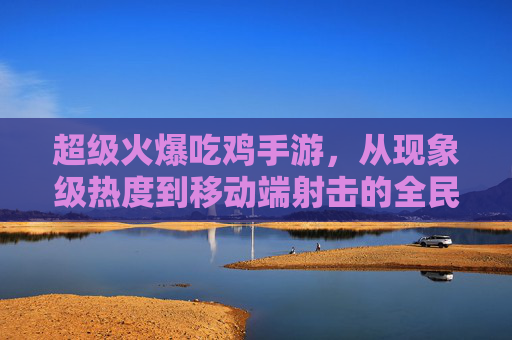 超级火爆吃鸡手游,从现象级热度到移动端射击的全民狂欢,超级火爆吃鸡手游,从现象级热度到移动端射击的全民狂欢