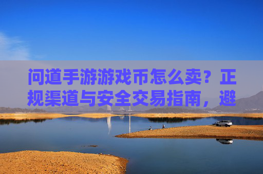 问道手游游戏币怎么卖？正规渠道与安全交易指南，避免损失与诈骗风险，问道手游游戏币怎么卖？正规渠道与安全交易指南，避免损失与诈骗风险