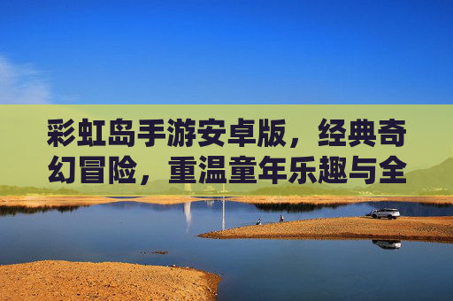 彩虹岛手游安卓版，经典奇幻冒险，重温童年乐趣与全新体验，彩虹岛手游安卓版，经典奇幻冒险，重温童年乐趣与全新体验