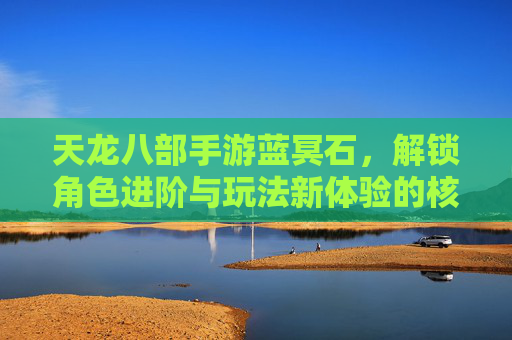 天龙八部手游蓝冥石，解锁角色进阶与玩法新体验的核心资源，天龙八部手游蓝冥石，解锁角色进阶与玩法新体验的核心资源