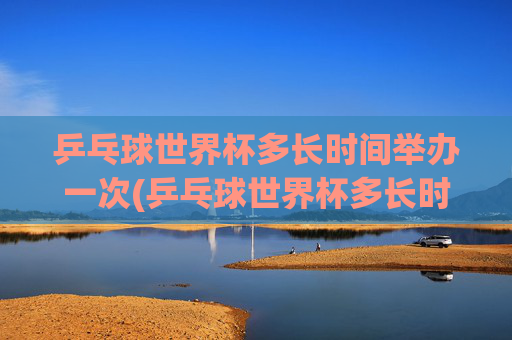 乒乓球世界杯多长时间举办一次(乒乓球世界杯多长时间举办一次)
