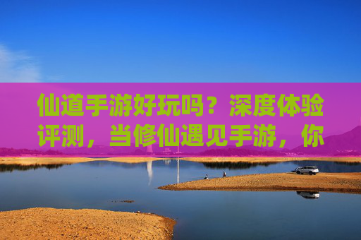 仙道手游好玩吗？深度体验评测，当修仙遇见手游，你将解锁怎样的新世界？仙道手游深度评测，当修仙遇见手游，你将解锁怎样的新世界？