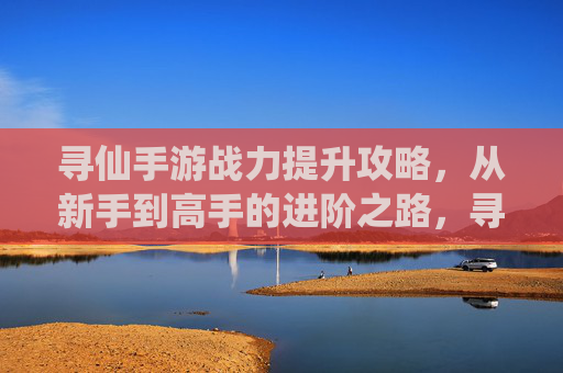 寻仙手游战力提升攻略，从新手到高手的进阶之路，寻仙手游战力提升攻略，从新手到高手的进阶之路