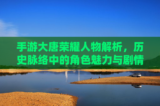手游大唐荣耀人物解析，历史脉络中的角色魅力与剧情深度，手游大唐荣耀人物解析，历史脉络中的角色魅力与剧情深度