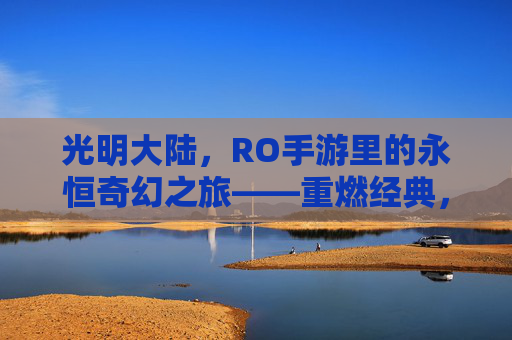 光明大陆，RO手游里的永恒奇幻之旅——重燃经典，共赴虚拟世界的浪漫冒险，光明大陆，RO手游里的永恒奇幻之旅——重燃经典，共赴虚拟世界的浪漫冒险