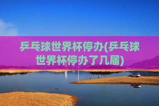 乒乓球世界杯停办(乒乓球世界杯停办了几届)