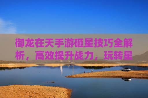 御龙在天手游砸星技巧全解析，高效提升战力，玩转星石系统，御龙在天手游砸星技巧全解析，高效提升战力，玩转星石系统