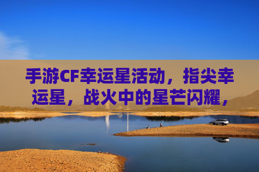 手游CF幸运星活动，指尖幸运星，战火中的星芒闪耀，CF手游幸运星活动，指尖幸运星，战火中的星芒闪耀