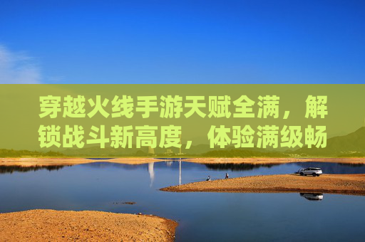 穿越火线手游天赋全满，解锁战斗新高度，体验满级畅玩爽感，穿越火线手游天赋全满，解锁战斗新高度，尽享满级畅玩爽感
