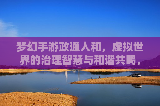 梦幻手游政通人和,虚拟世界的治理智慧与和谐共鸣,梦幻手游政通人和,虚拟世界的治理智慧与和谐共鸣