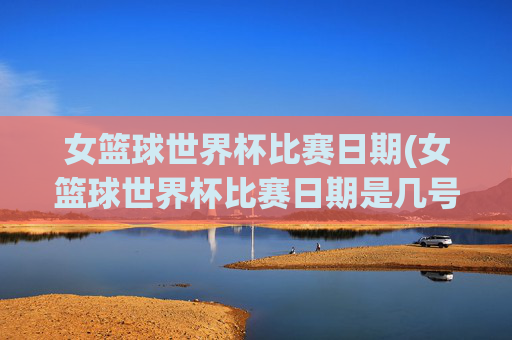 女篮球世界杯比赛日期(女篮球世界杯比赛日期是几号)女篮球世界杯比赛日期(女篮球世界杯比赛日期是几号)
